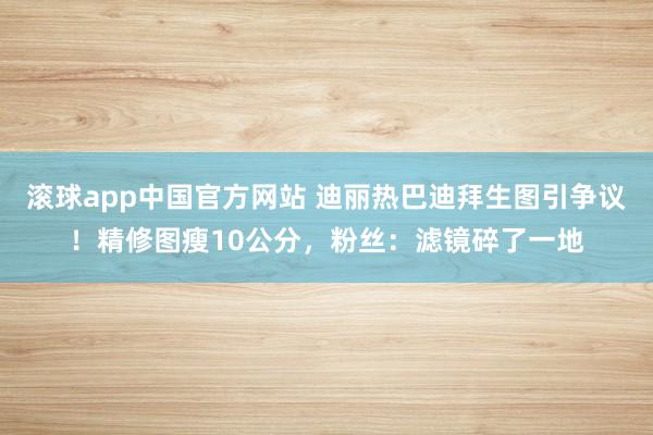 滚球app中国官方网站 迪丽热巴迪拜生图引争议！精修图瘦10公分，粉丝：滤镜碎了一地