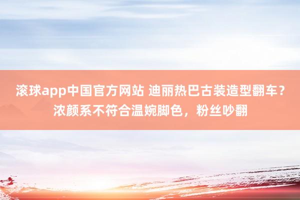 滚球app中国官方网站 迪丽热巴古装造型翻车？浓颜系不符合温婉脚色，粉丝吵翻