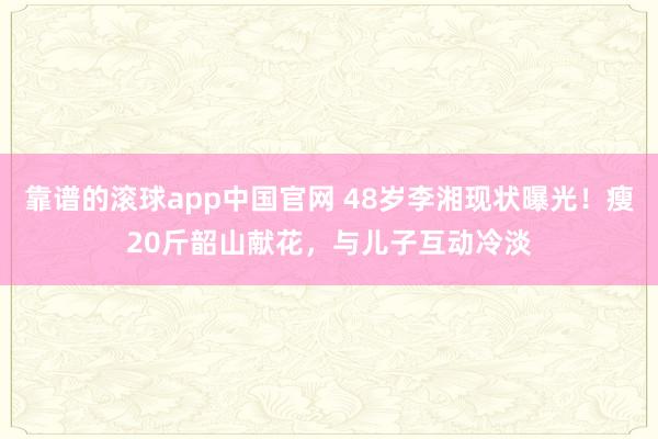 靠谱的滚球app中国官网 48岁李湘现状曝光！瘦20斤韶山献花，与儿子互动冷淡