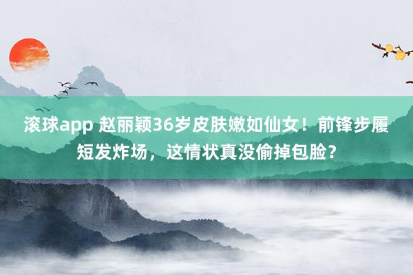 滚球app 赵丽颖36岁皮肤嫩如仙女！前锋步履短发炸场，这情状真没偷掉包脸？