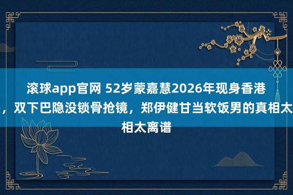 滚球app官网 52岁蒙嘉慧2026年现身香港街头，双下巴隐没锁骨抢镜，郑伊健甘当软饭男的真相太离谱