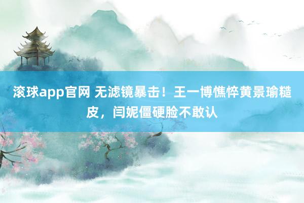 滚球app官网 无滤镜暴击！王一博憔悴黄景瑜糙皮，闫妮僵硬脸不敢认