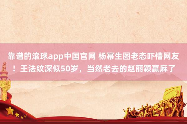 靠谱的滚球app中国官网 杨幂生图老态吓懵网友！王法纹深似50岁，当然老去的赵丽颖赢麻了
