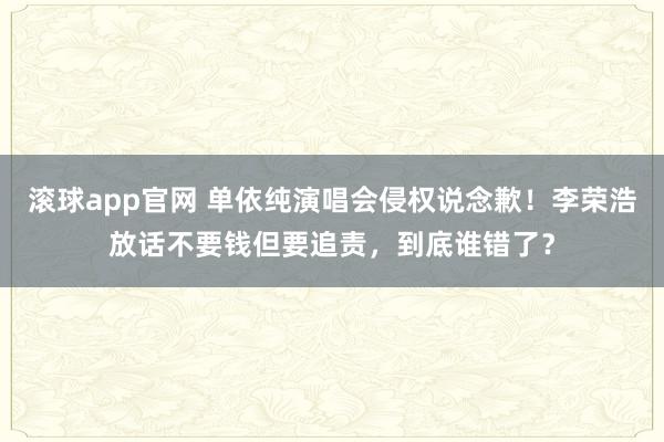 滚球app官网 单依纯演唱会侵权说念歉！李荣浩放话不要钱但要追责，到底谁错了？