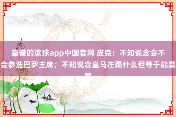 靠谱的滚球app中国官网 皮克：不知说念会不会参选巴萨主席；不知说念皇马在踢什么但等于能赢