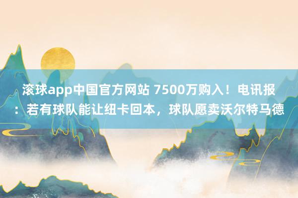 滚球app中国官方网站 7500万购入！电讯报：若有球队能让纽卡回本，球队愿卖沃尔特马德