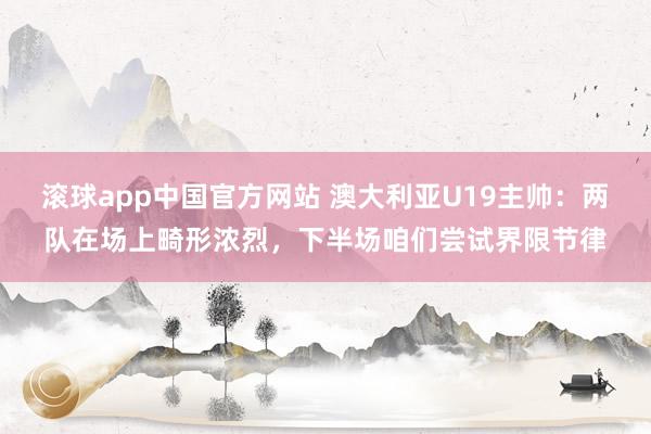 滚球app中国官方网站 澳大利亚U19主帅：两队在场上畸形浓烈，下半场咱们尝试界限节律