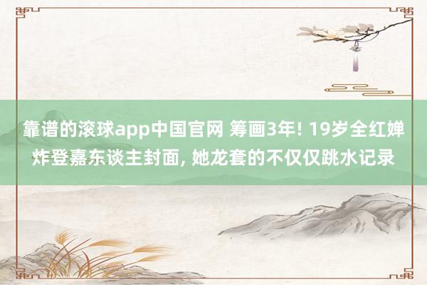 靠谱的滚球app中国官网 筹画3年! 19岁全红婵炸登嘉东谈主封面, 她龙套的不仅仅跳水记录