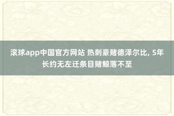 滚球app中国官方网站 热刺豪赌德泽尔比, 5年长约无左迁条目赌鲸落不至
