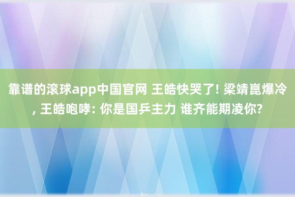 靠谱的滚球app中国官网 王皓快哭了! 梁靖崑爆冷, 王皓咆哮: 你是国乒主力 谁齐能期凌你?