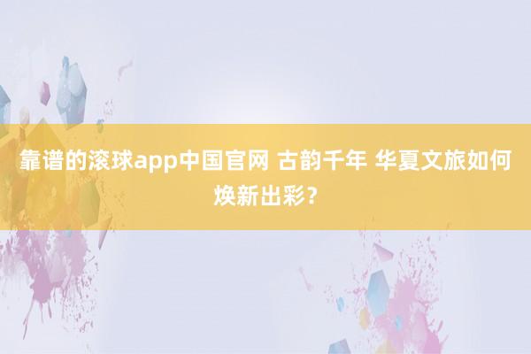靠谱的滚球app中国官网 古韵千年 华夏文旅如何焕新出彩？