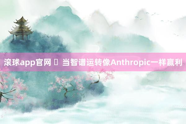 滚球app官网 ​当智谱运转像Anthropic一样赢利