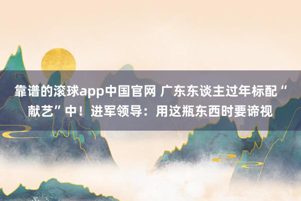 靠谱的滚球app中国官网 广东东谈主过年标配“献艺”中！进军领导：用这瓶东西时要谛视
