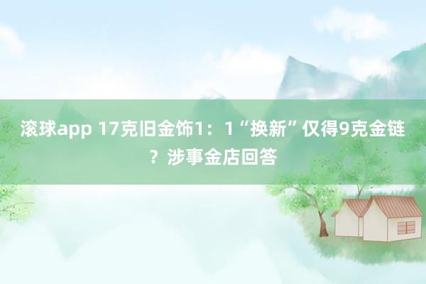 滚球app 17克旧金饰1：1“换新”仅得9克金链？涉事金店回答