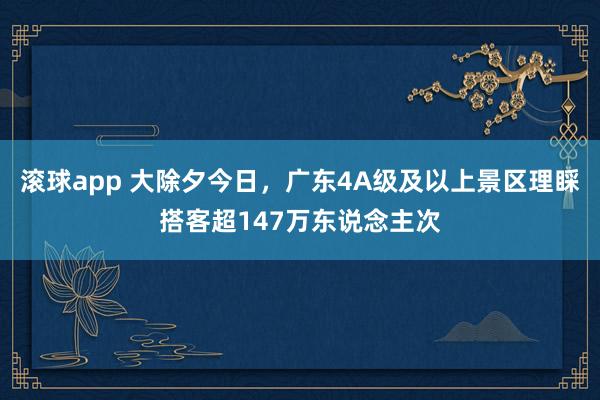 滚球app 大除夕今日，广东4A级及以上景区理睬搭客超147万东说念主次