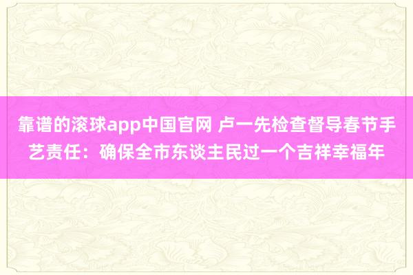 靠谱的滚球app中国官网 卢一先检查督导春节手艺责任：确保全市东谈主民过一个吉祥幸福年