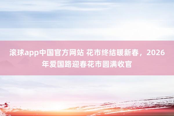 滚球app中国官方网站 花市终结暖新春，2026年爱国路迎春花市圆满收官