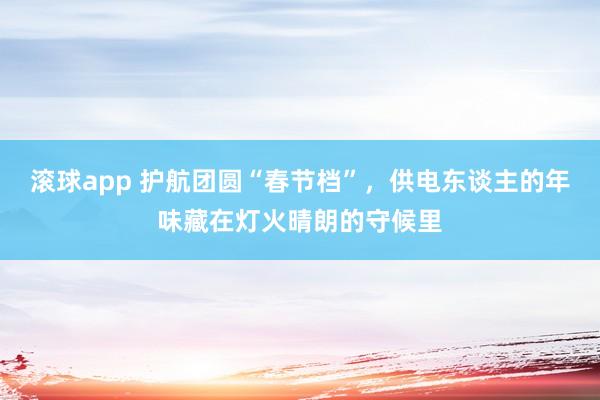 滚球app 护航团圆“春节档”，供电东谈主的年味藏在灯火晴朗的守候里