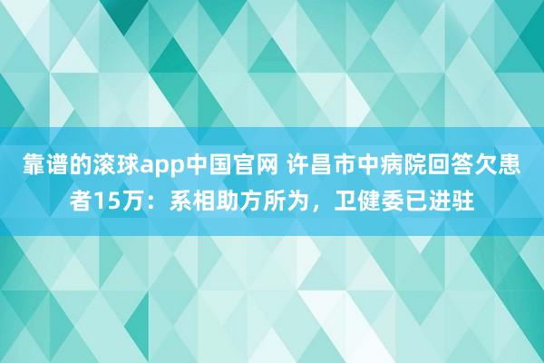 靠谱的滚球app中国官网 许昌市中病院回答欠患者15万：系相助方所为，卫健委已进驻