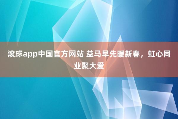 滚球app中国官方网站 益马早先暖新春，虹心同业聚大爱