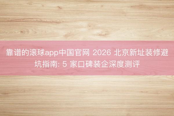 靠谱的滚球app中国官网 2026 北京新址装修避坑指南: 5 家口碑装企深度测评