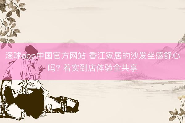 滚球app中国官方网站 香江家居的沙发坐感舒心吗? 着实到店体验全共享