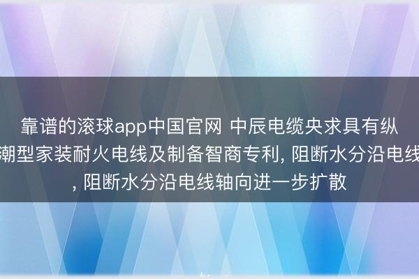 靠谱的滚球app中国官网 中辰电缆央求具有纵向阻水功能的防潮型家装耐火电线及制备智商专利， 阻断水分沿电线轴向进一步扩散