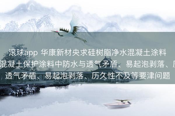 滚球app 华康新材央求硅树脂净水混凝土涂料专利， 处罚了现存净水混凝土保护涂料中防水与透气矛盾、易起泡剥落、历久性不及等要津问题