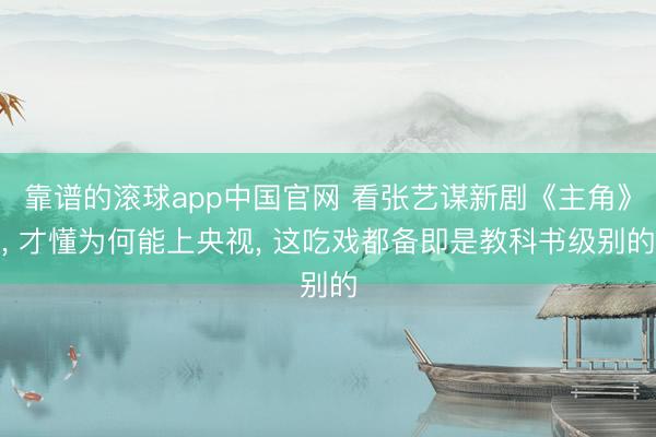 靠谱的滚球app中国官网 看张艺谋新剧《主角》， 才懂为何能上央视， 这吃戏都备即是教科书级别的