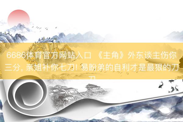 滚球app中国官方网站 《主角》外东说念主伤你三分， 亲姐补你七刀! 易盼弟的自利才是最狠的刀