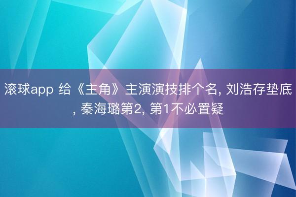 滚球app 给《主角》主演演技排个名， 刘浩存垫底， 秦海璐第2， 第1不必置疑