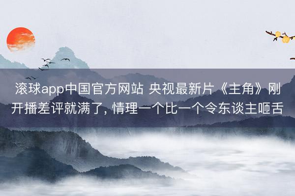 滚球app中国官方网站 央视最新片《主角》刚开播差评就满了， 情理一个比一个令东谈主咂舌