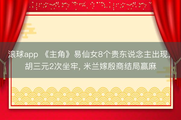 滚球app 《主角》易仙女8个贵东说念主出现, 胡三元2次坐牢, 米兰嫁殷商结局赢麻