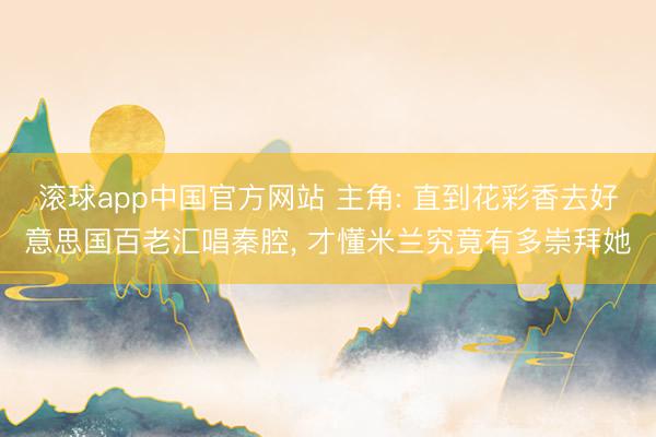 滚球app中国官方网站 主角: 直到花彩香去好意思国百老汇唱秦腔， 才懂米兰究竟有多崇拜她