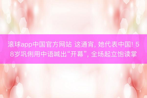 滚球app中国官方网站 这通宵， 她代表中国! 58岁巩俐用中语喊出“开幕”， 全场起立饱读掌