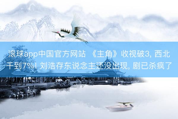 滚球app中国官方网站 《主角》收视破3， 西北干到7%! 刘浩存东说念主还没出现， 剧已杀疯了
