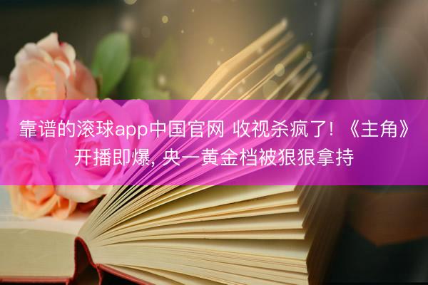 靠谱的滚球app中国官网 收视杀疯了! 《主角》开播即爆， 央一黄金档被狠狠拿持