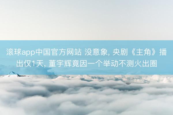 滚球app中国官方网站 没意象， 央剧《主角》播出仅1天， 董宇辉竟因一个举动不测火出圈