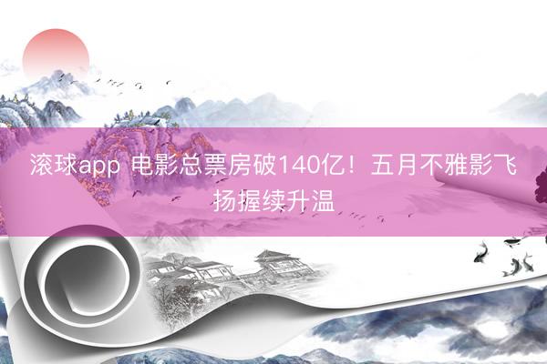 滚球app 电影总票房破140亿！五月不雅影飞扬握续升温