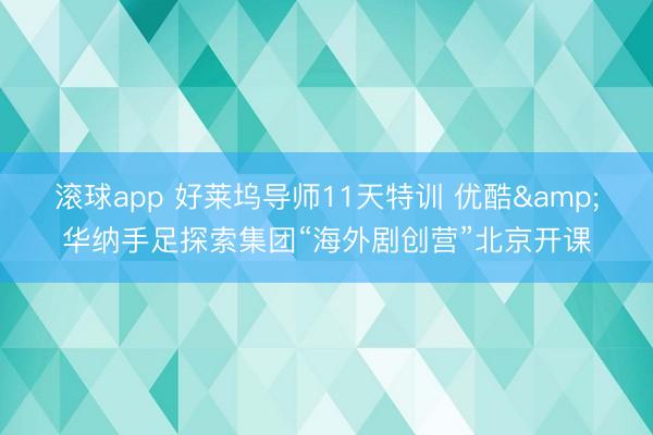 滚球app 好莱坞导师11天特训 优酷&华纳手足探索集团“海外剧创营”北京开课
