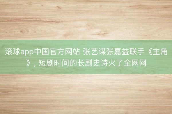 滚球app中国官方网站 张艺谋张嘉益联手《主角》， 短剧时间的长剧史诗火了全网网