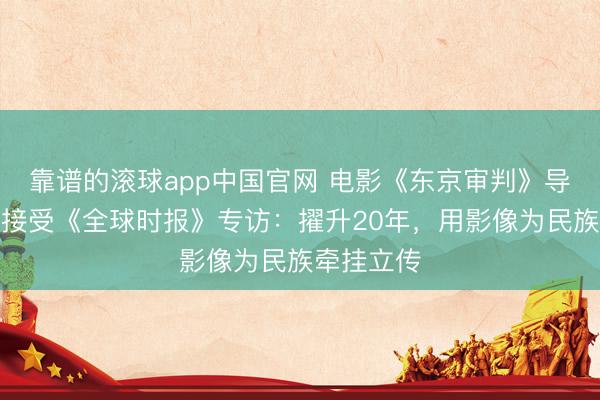 靠谱的滚球app中国官网 电影《东京审判》导演高群书接受《全球时报》专访：擢升20年，用影像为民族牵挂立传