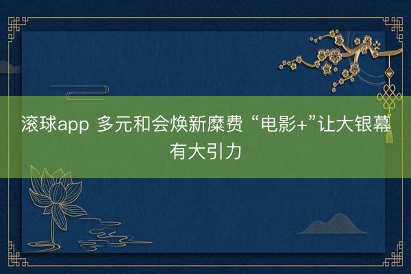 滚球app 多元和会焕新糜费 “电影+”让大银幕有大引力