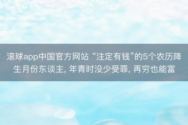 滚球app中国官方网站 “注定有钱”的5个农历降生月份东谈主， 年青时没少受罪， 再穷也能富