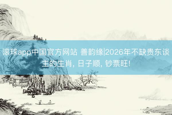 滚球app中国官方网站 善韵缘|2026年不缺贵东谈主的生肖， 日子顺， 钞票旺!