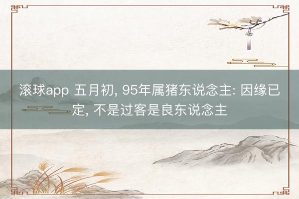 滚球app 五月初， 95年属猪东说念主: 因缘已定， 不是过客是良东说念主