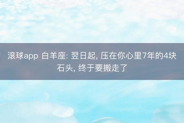 滚球app 白羊座: 翌日起， 压在你心里7年的4块石头， 终于要搬走了