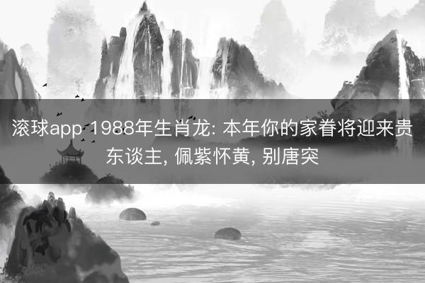 滚球app 1988年生肖龙: 本年你的家眷将迎来贵东谈主， 佩紫怀黄， 别唐突