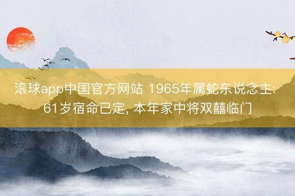 滚球app中国官方网站 1965年属蛇东说念主: 61岁宿命已定， 本年家中将双囍临门