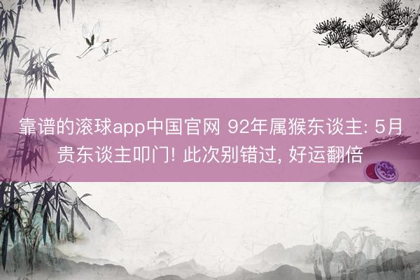 靠谱的滚球app中国官网 92年属猴东谈主: 5月贵东谈主叩门! 此次别错过， 好运翻倍
